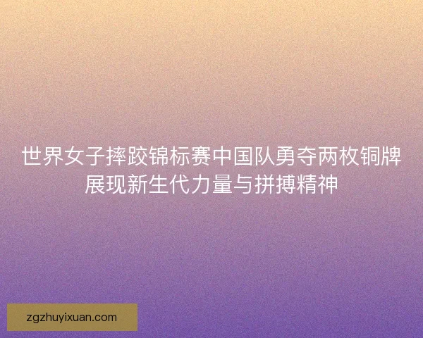 世界女子摔跤锦标赛中国队勇夺两枚铜牌展现新生代力量与拼搏精神