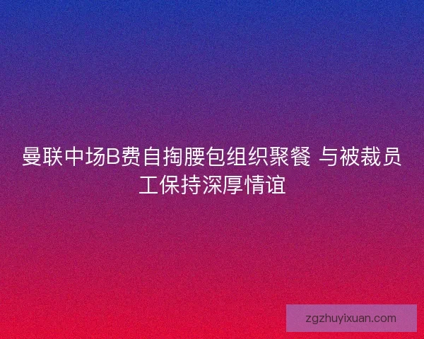 曼联中场B费自掏腰包组织聚餐 与被裁员工保持深厚情谊