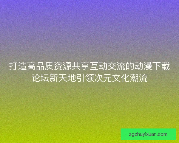 打造高品质资源共享互动交流的动漫下载论坛新天地引领次元文化潮流