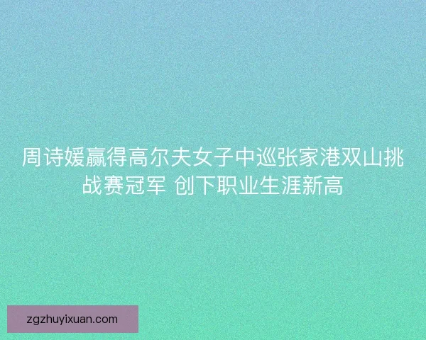 周诗媛赢得高尔夫女子中巡张家港双山挑战赛冠军 创下职业生涯新高