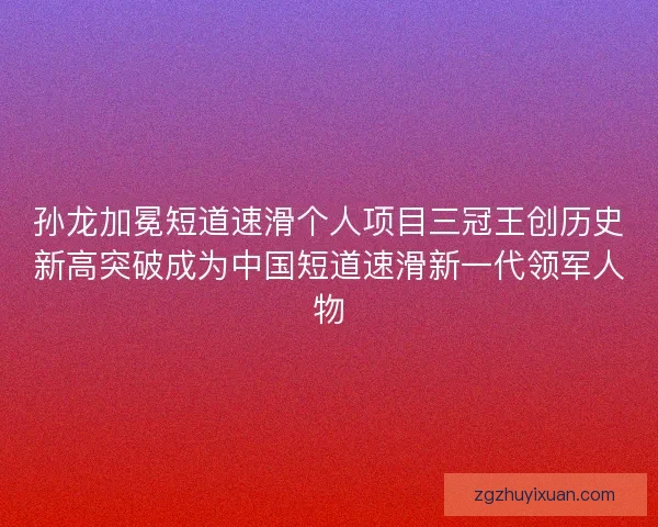 孙龙加冕短道速滑个人项目三冠王创历史新高突破成为中国短道速滑新一代领军人物