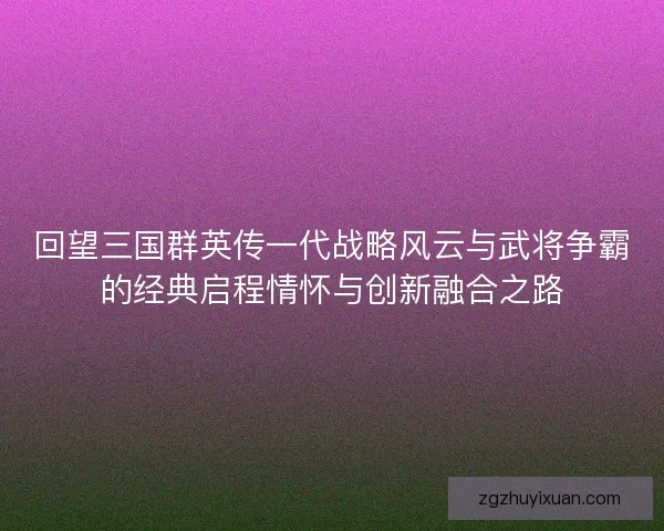 回望三国群英传一代战略风云与武将争霸的经典启程情怀与创新融合之路