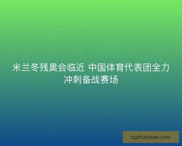 米兰冬残奥会临近 中国体育代表团全力冲刺备战赛场